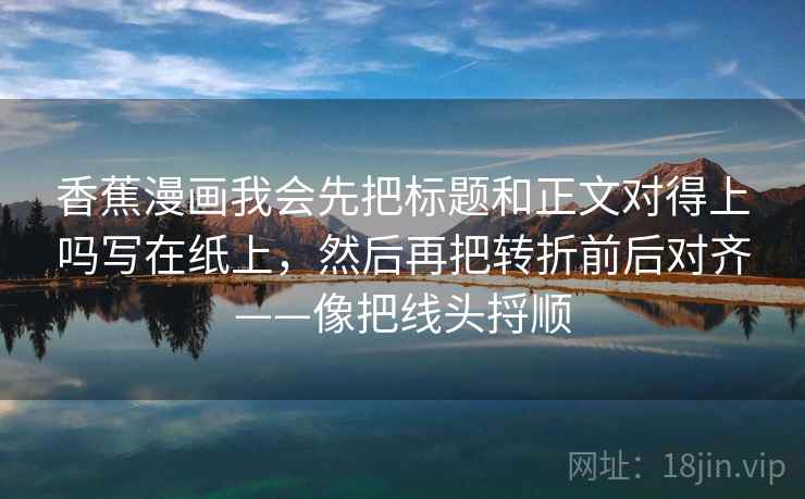 香蕉漫画我会先把标题和正文对得上吗写在纸上，然后再把转折前后对齐——像把线头捋顺