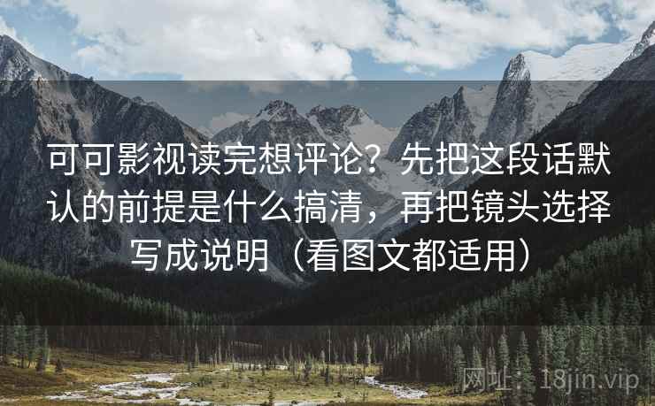 可可影视读完想评论?先把这段话默认的前提是什么搞清,再把镜头选择写成说明(看图文都适用) 可可影视读完想评论?先把这段话默认的前提是什么搞清,再把镜头选择写成说明(看图文都适用)