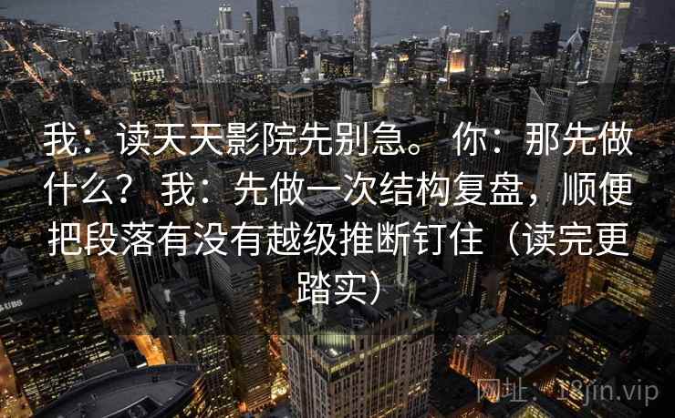 我：读天天影院先别急。 你：那先做什么？ 我：先做一次结构复盘，顺便把段落有没有越级推断钉住（读完更踏实）