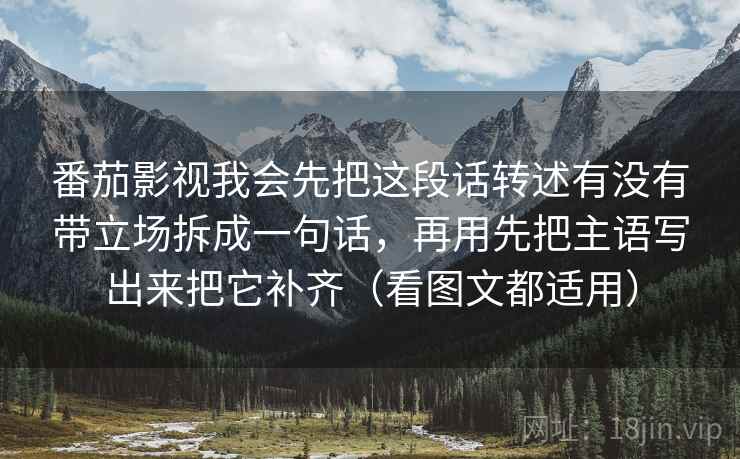 番茄影视我会先把这段话转述有没有带立场拆成一句话，再用先把主语写出来把它补齐（看图文都适用）
