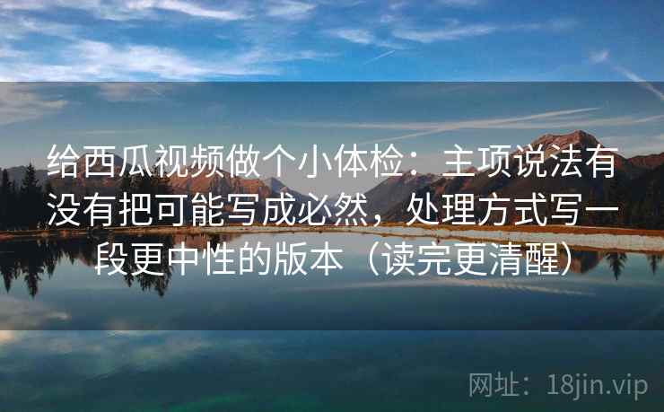 给西瓜视频做个小体检：主项说法有没有把可能写成必然，处理方式写一段更中性的版本（读完更清醒）