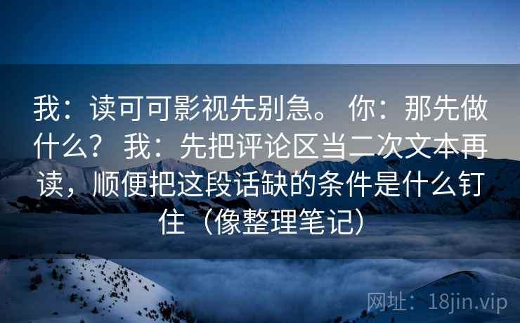 我：读可可影视先别急。 你：那先做什么？ 我：先把评论区当二次文本再读，顺便把这段话缺的条件是什么钉住（像整理笔记）
