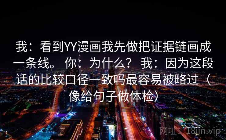 我:看到YY漫画我先做把证据链画成一条线。 你:为什么? 我:因为这段话的比较口径一致吗最容易被略过(像给句子做体检) 我:看到YY漫画我先做把证据链画成一条线。 你:为什么? 我:因为这段话的比较口径一致吗最容易被略过(像给句子做体检)