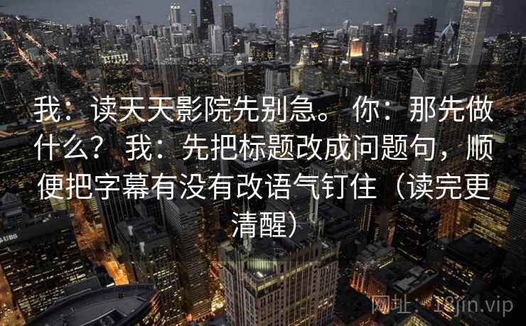我:读天天影院先别急。 你:那先做什么? 我:先把标题改成问题句,顺便把字幕有没有改语气钉住(读完更清醒) 我:读天天影院先别急。 你:那先做什么? 我:先把标题改成问题句,顺便把字幕有没有改语气钉住(读完更清醒)