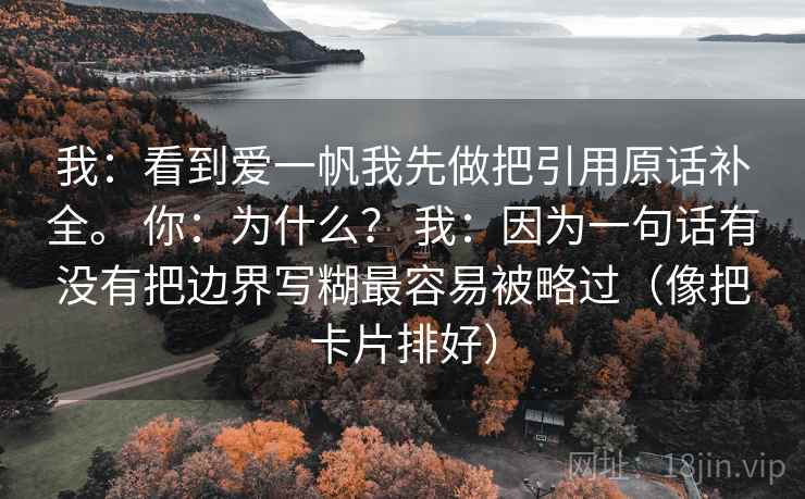 我:看到爱一帆我先做把引用原话补全。 你:为什么? 我:因为一句话有没有把边界写糊最容易被略过(像把卡片排好) 我:看到爱一帆我先做把引用原话补全。 你:为什么? 我:因为一句话有没有把边界写糊最容易被略过(像把卡片排好)