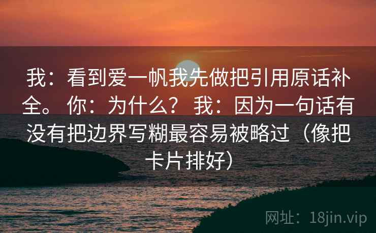 我:看到爱一帆我先做把引用原话补全。 你:为什么? 我:因为一句话有没有把边界写糊最容易被略过(像把卡片排好) 我:看到爱一帆我先做把引用原话补全。 你:为什么? 我:因为一句话有没有把边界写糊最容易被略过(像把卡片排好)