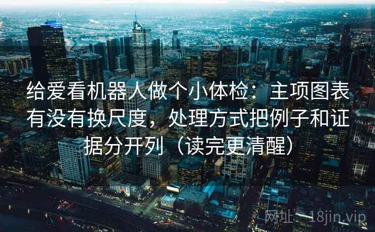 给爱看机器人做个小体检：主项图表有没有换尺度，处理方式把例子和证据分开列（读完更清醒）