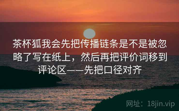 茶杯狐我会先把传播链条是不是被忽略了写在纸上,然后再把评价词移到评论区——先把口径对齐 茶杯狐我会先把传播链条是不是被忽略了写在纸上,然后再把评价词移到评论区——先把口径对齐