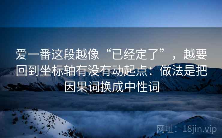 爱一番这段越像“已经定了”,越要回到坐标轴有没有动起点:做法是把因果词换成中性词 爱一番这段越像“已经定了”,越要回到坐标轴有没有动起点:做法是把因果词换成中性词