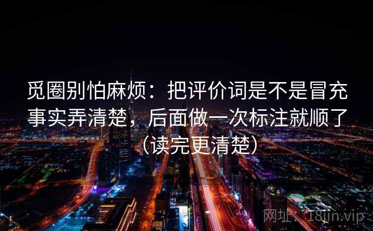 觅圈别怕麻烦:把评价词是不是冒充事实弄清楚,后面做一次标注就顺了(读完更清楚) 觅圈别怕麻烦:把评价词是不是冒充事实弄清楚,后面做一次标注就顺了(读完更清楚)