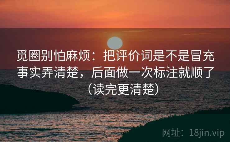 觅圈别怕麻烦:把评价词是不是冒充事实弄清楚,后面做一次标注就顺了(读完更清楚) 觅圈别怕麻烦:把评价词是不是冒充事实弄清楚,后面做一次标注就顺了(读完更清楚)