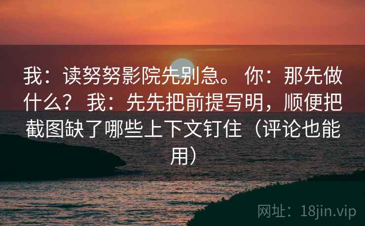 我：读努努影院先别急。 你：那先做什么？ 我：先先把前提写明，顺便把截图缺了哪些上下文钉住（评论也能用）