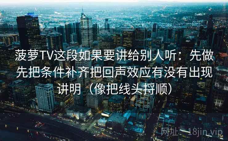 菠萝TV这段如果要讲给别人听:先做先把条件补齐把回声效应有没有出现讲明(像把线头捋顺) 菠萝TV这段如果要讲给别人听:先做先把条件补齐把回声效应有没有出现讲明(像把线头捋顺)