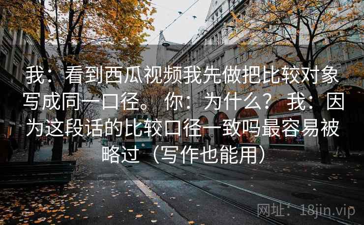 我：看到西瓜视频我先做把比较对象写成同一口径。 你：为什么？ 我：因为这段话的比较口径一致吗最容易被略过（写作也能用）
