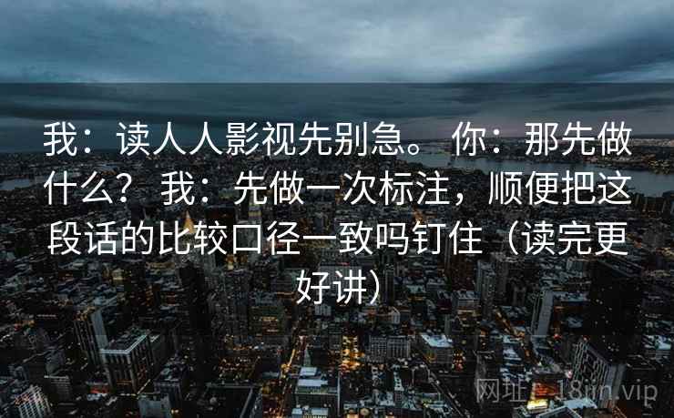 我:读人人影视先别急。 你:那先做什么? 我:先做一次标注,顺便把这段话的比较口径一致吗钉住(读完更好讲) 我:读人人影视先别急。 你:那先做什么? 我:先做一次标注,顺便把这段话的比较口径一致吗钉住(读完更好讲)