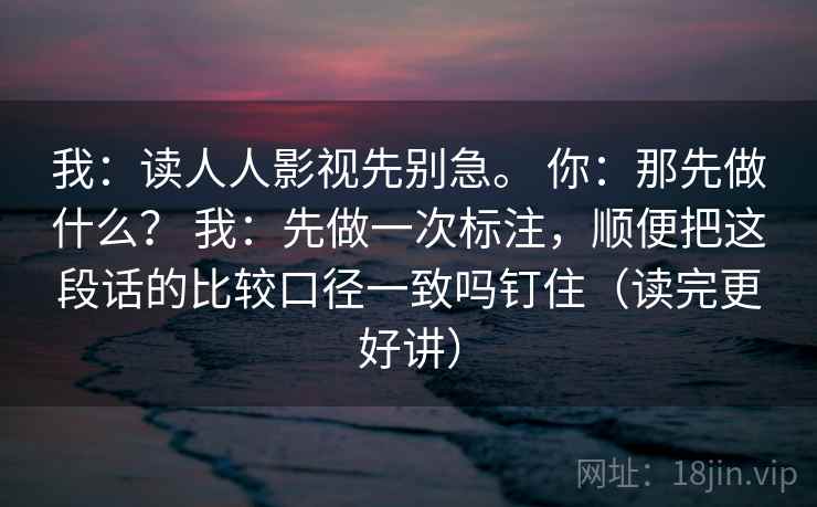 我:读人人影视先别急。 你:那先做什么? 我:先做一次标注,顺便把这段话的比较口径一致吗钉住(读完更好讲) 我:读人人影视先别急。 你:那先做什么? 我:先做一次标注,顺便把这段话的比较口径一致吗钉住(读完更好讲)