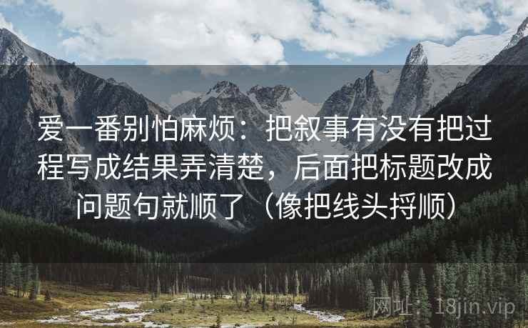 爱一番别怕麻烦:把叙事有没有把过程写成结果弄清楚,后面把标题改成问题句就顺了(像把线头捋顺) 爱一番别怕麻烦:把叙事有没有把过程写成结果弄清楚,后面把标题改成问题句就顺了(像把线头捋顺)