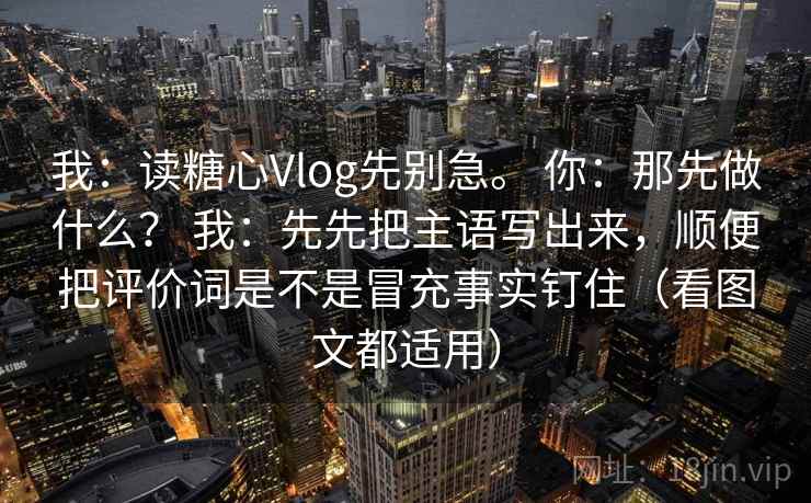 我:读糖心Vlog先别急。 你:那先做什么? 我:先先把主语写出来,顺便把评价词是不是冒充事实钉住(看图文都适用) 我:读糖心Vlog先别急。 你:那先做什么? 我:先先把主语写出来,顺便把评价词是不是冒充事实钉住(看图文都适用)