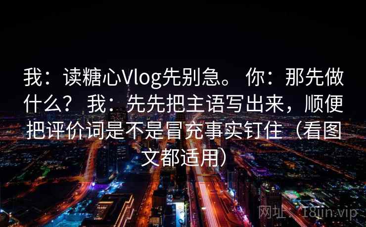 我:读糖心Vlog先别急。 你:那先做什么? 我:先先把主语写出来,顺便把评价词是不是冒充事实钉住(看图文都适用) 我:读糖心Vlog先别急。 你:那先做什么? 我:先先把主语写出来,顺便把评价词是不是冒充事实钉住(看图文都适用)
