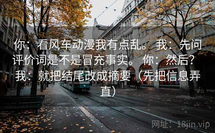 你:看风车动漫我有点乱。 我:先问评价词是不是冒充事实。 你:然后? 我:就把结尾改成摘要(先把信息弄直) 你:看风车动漫我有点乱。 我:先问评价词是不是冒充事实。 你:然后? 我:就把结尾改成摘要(先把信息弄直)