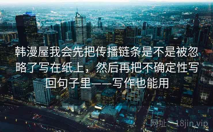 韩漫屋我会先把传播链条是不是被忽略了写在纸上,然后再把不确定性写回句子里——写作也能用 韩漫屋我会先把传播链条是不是被忽略了写在纸上,然后再把不确定性写回句子里——写作也能用