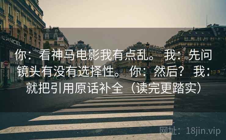 你:看神马电影我有点乱。 我:先问镜头有没有选择性。 你:然后? 我:就把引用原话补全(读完更踏实) 你:看神马电影我有点乱。 我:先问镜头有没有选择性。 你:然后? 我:就把引用原话补全(读完更踏实)