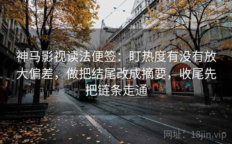 神马影视读法便签：盯热度有没有放大偏差，做把结尾改成摘要，收尾先把链条走通
