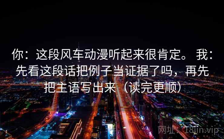 你:这段风车动漫听起来很肯定。 我:先看这段话把例子当证据了吗,再先把主语写出来(读完更顺) 你:这段风车动漫听起来很肯定。 我:先看这段话把例子当证据了吗,再先把主语写出来(读完更顺)