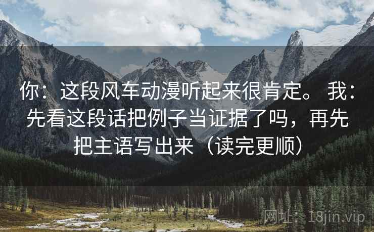 你:这段风车动漫听起来很肯定。 我:先看这段话把例子当证据了吗,再先把主语写出来(读完更顺) 你:这段风车动漫听起来很肯定。 我:先看这段话把例子当证据了吗,再先把主语写出来(读完更顺)