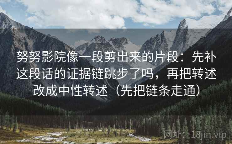 努努影院像一段剪出来的片段:先补这段话的证据链跳步了吗,再把转述改成中性转述(先把链条走通) 努努影院像一段剪出来的片段:先补这段话的证据链跳步了吗,再把转述改成中性转述(先把链条走通)