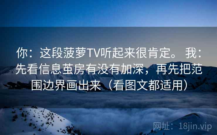 你:这段菠萝TV听起来很肯定。 我:先看信息茧房有没有加深,再先把范围边界画出来(看图文都适用) 你:这段菠萝TV听起来很肯定。 我:先看信息茧房有没有加深,再先把范围边界画出来(看图文都适用)
