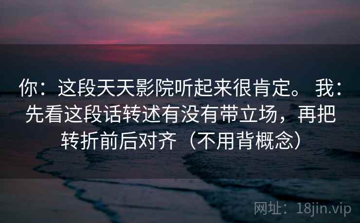 你：这段天天影院听起来很肯定。 我：先看这段话转述有没有带立场，再把转折前后对齐（不用背概念）