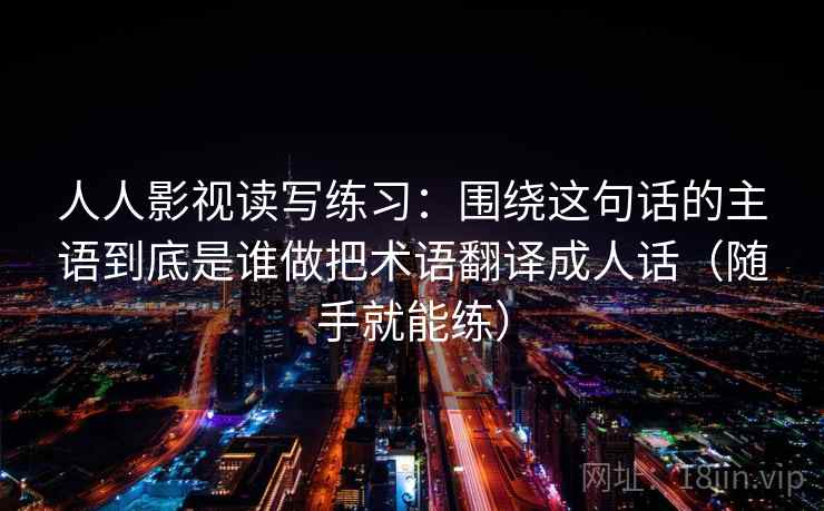 人人影视读写练习：围绕这句话的主语到底是谁做把术语翻译成人话（随手就能练）
