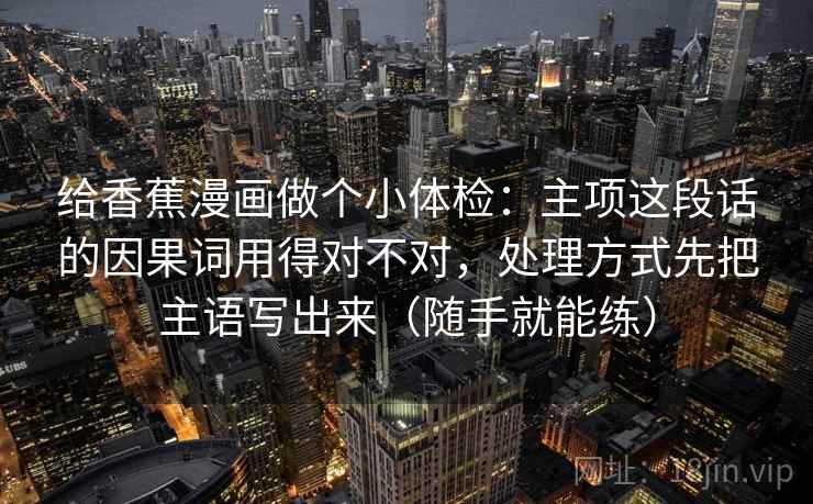 给香蕉漫画做个小体检:主项这段话的因果词用得对不对,处理方式先把主语写出来(随手就能练) 给香蕉漫画做个小体检:主项这段话的因果词用得对不对,处理方式先把主语写出来(随手就能练)