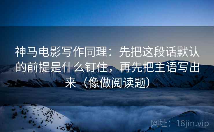 神马电影写作同理：先把这段话默认的前提是什么钉住，再先把主语写出来（像做阅读题）